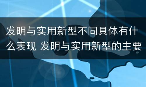 发明与实用新型不同具体有什么表现 发明与实用新型的主要区别