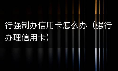 行强制办信用卡怎么办（强行办理信用卡）