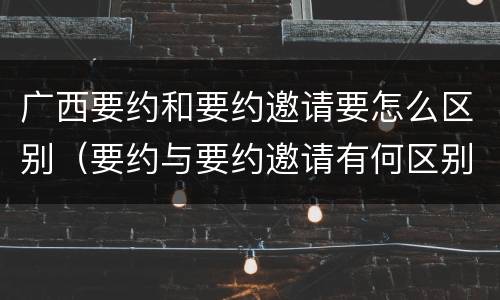 广西要约和要约邀请要怎么区别（要约与要约邀请有何区别?）