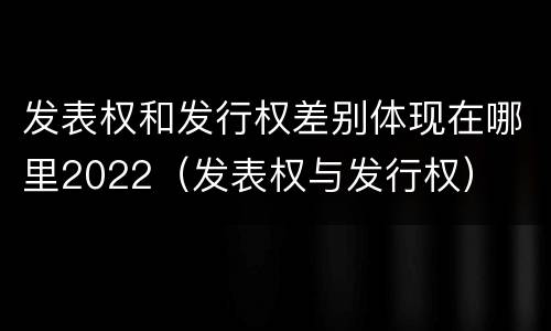 发表权和发行权差别体现在哪里2022（发表权与发行权）