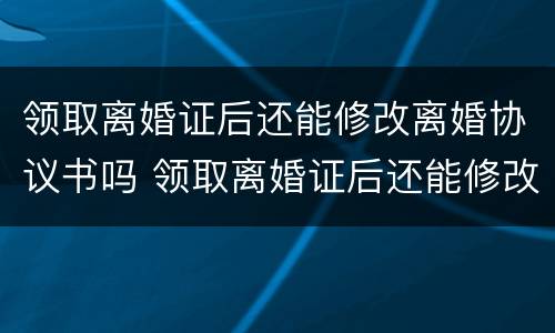 领取离婚证后还能修改离婚协议书吗 领取离婚证后还能修改离婚协议书吗怎么改