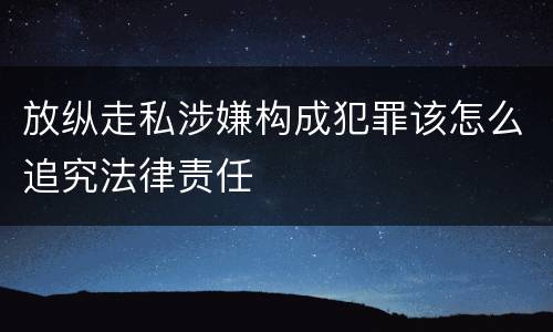 放纵走私涉嫌构成犯罪该怎么追究法律责任