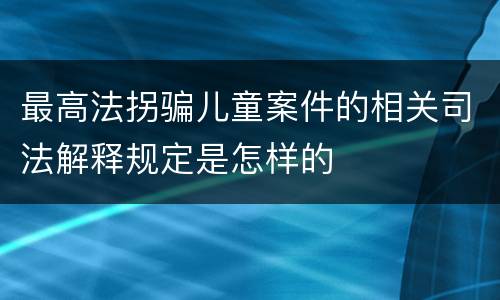 最高法拐骗儿童案件的相关司法解释规定是怎样的