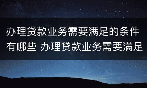 办理贷款业务需要满足的条件有哪些 办理贷款业务需要满足的条件有哪些要求