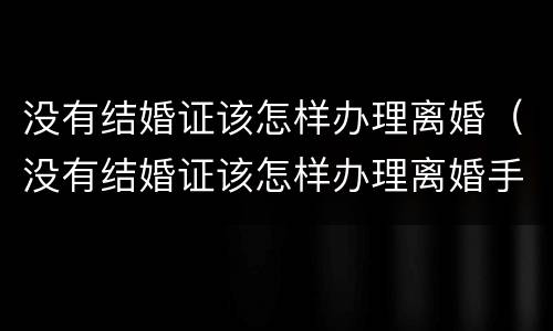 没有结婚证该怎样办理离婚（没有结婚证该怎样办理离婚手续）