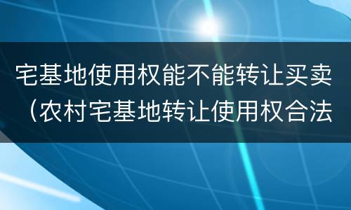 宅基地使用权能不能转让买卖（农村宅基地转让使用权合法吗）