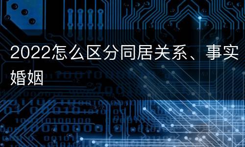 2022怎么区分同居关系、事实婚姻