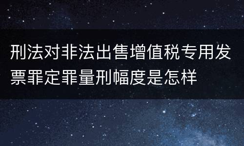 刑法对非法出售增值税专用发票罪定罪量刑幅度是怎样