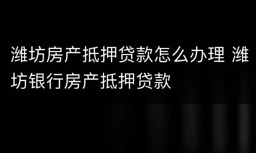 潍坊房产抵押贷款怎么办理 潍坊银行房产抵押贷款