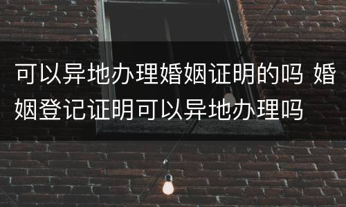 可以异地办理婚姻证明的吗 婚姻登记证明可以异地办理吗