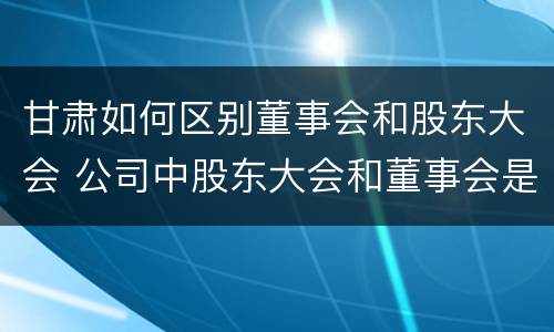 甘肃如何区别董事会和股东大会 公司中股东大会和董事会是什么关系