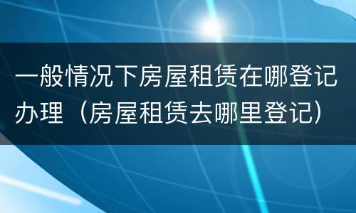 一般情况下房屋租赁在哪登记办理（房屋租赁去哪里登记）