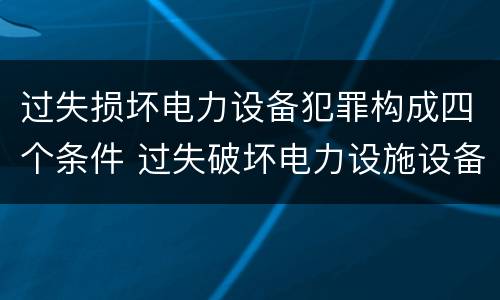 过失损坏电力设备犯罪构成四个条件 过失破坏电力设施设备罪