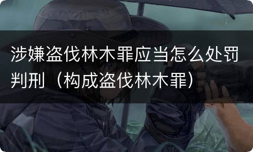 涉嫌盗伐林木罪应当怎么处罚判刑（构成盗伐林木罪）