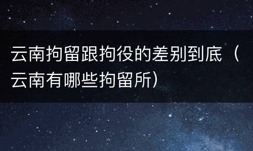 云南拘留跟拘役的差别到底（云南有哪些拘留所）