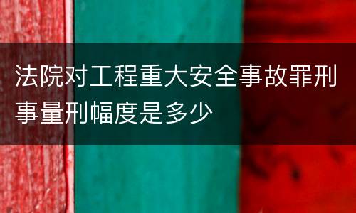 法院对工程重大安全事故罪刑事量刑幅度是多少