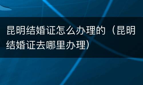 昆明结婚证怎么办理的（昆明结婚证去哪里办理）