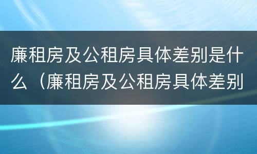 廉租房及公租房具体差别是什么（廉租房及公租房具体差别是什么意思）