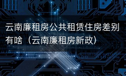 云南廉租房公共租赁住房差别有啥（云南廉租房新政）