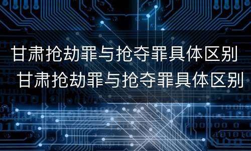 甘肃抢劫罪与抢夺罪具体区别 甘肃抢劫罪与抢夺罪具体区别在哪