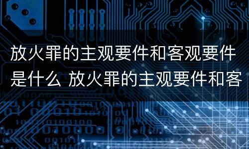 放火罪的主观要件和客观要件是什么 放火罪的主观要件和客观要件是什么意思