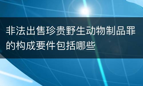 非法出售珍贵野生动物制品罪的构成要件包括哪些