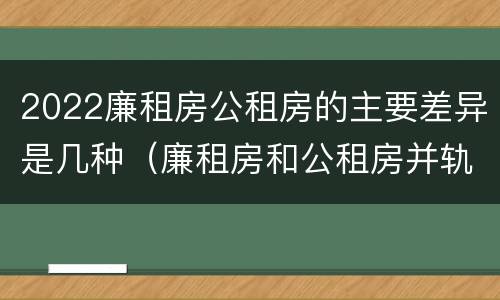 2022廉租房公租房的主要差异是几种（廉租房和公租房并轨了吗）