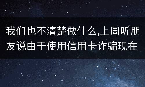 我们也不清楚做什么,上周听朋友说由于使用信用卡诈骗现在被抓了,请问会怎样定罪啊