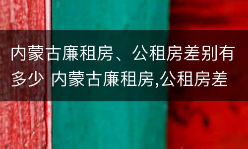 内蒙古廉租房、公租房差别有多少 内蒙古廉租房,公租房差别有多少年