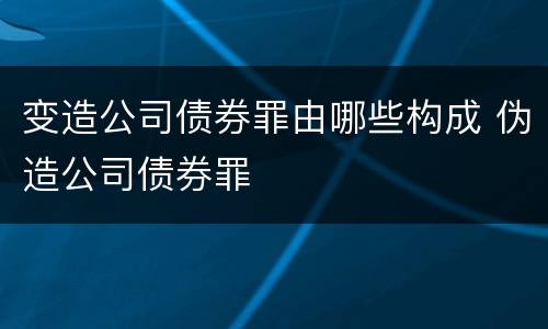 变造公司债券罪由哪些构成 伪造公司债券罪