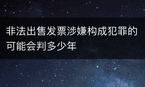 非法出售发票涉嫌构成犯罪的可能会判多少年