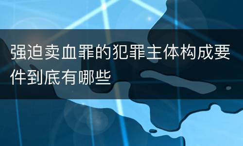 强迫卖血罪的犯罪主体构成要件到底有哪些