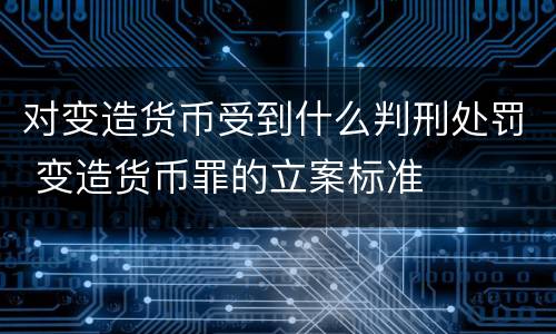 对变造货币受到什么判刑处罚 变造货币罪的立案标准