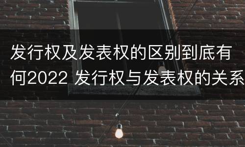 发行权及发表权的区别到底有何2022 发行权与发表权的关系