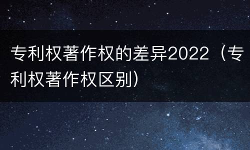 专利权著作权的差异2022（专利权著作权区别）