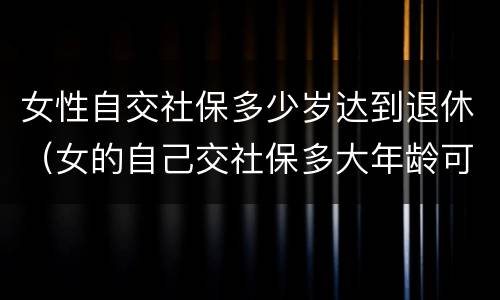 女性自交社保多少岁达到退休（女的自己交社保多大年龄可以退休）