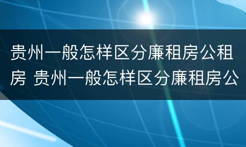 贵州一般怎样区分廉租房公租房 贵州一般怎样区分廉租房公租房呢