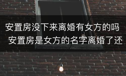 安置房没下来离婚有女方的吗 安置房是女方的名字离婚了还是女方的吗