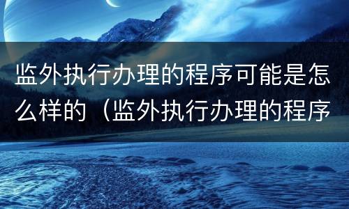 监外执行办理的程序可能是怎么样的（监外执行办理的程序可能是怎么样的结果）