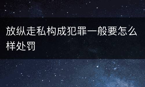 放纵走私构成犯罪一般要怎么样处罚