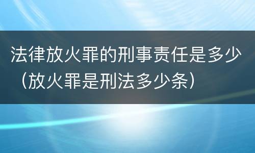 法律放火罪的刑事责任是多少（放火罪是刑法多少条）