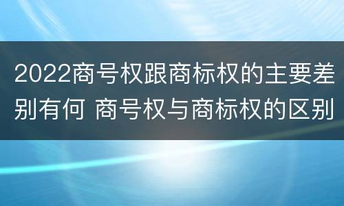 2022商号权跟商标权的主要差别有何 商号权与商标权的区别