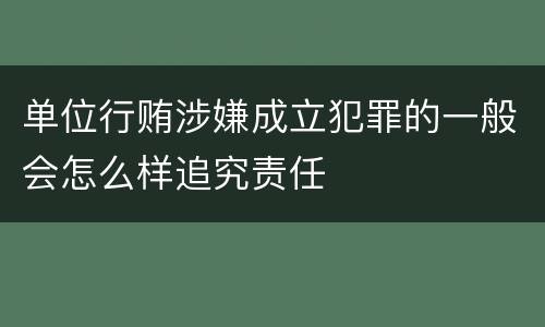 单位行贿涉嫌成立犯罪的一般会怎么样追究责任