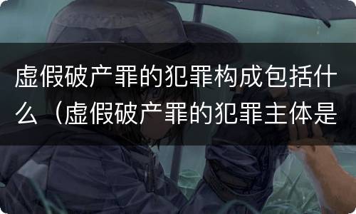 虚假破产罪的犯罪构成包括什么（虚假破产罪的犯罪主体是）