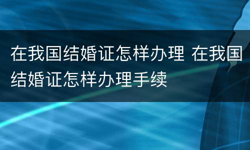 在我国结婚证怎样办理 在我国结婚证怎样办理手续