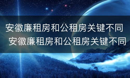 安徽廉租房和公租房关键不同 安徽廉租房和公租房关键不同吗