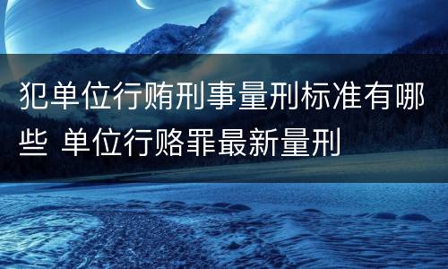 犯单位行贿刑事量刑标准有哪些 单位行赂罪最新量刑