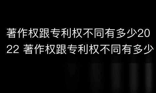 著作权跟专利权不同有多少2022 著作权跟专利权不同有多少2022年的