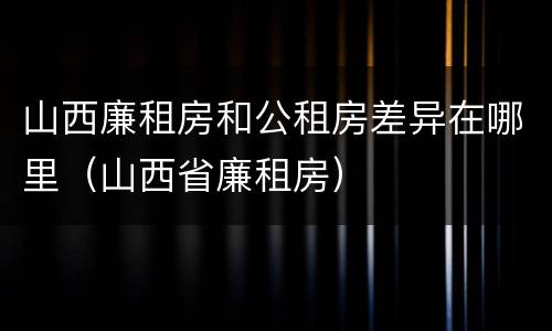 山西廉租房和公租房差异在哪里（山西省廉租房）