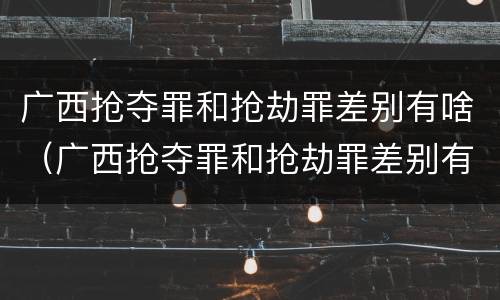 广西抢夺罪和抢劫罪差别有啥（广西抢夺罪和抢劫罪差别有啥不一样）